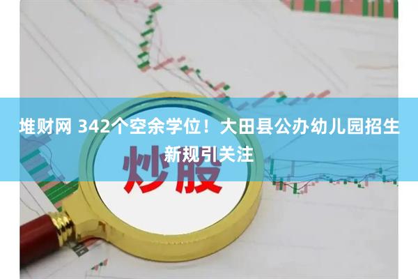 堆财网 342个空余学位！大田县公办幼儿园招生新规引关注