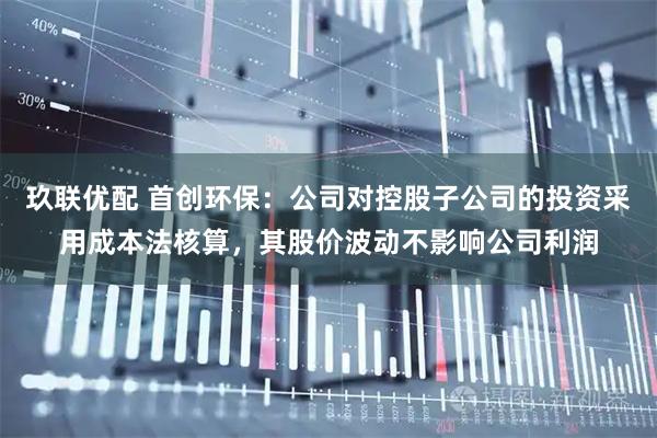 玖联优配 首创环保：公司对控股子公司的投资采用成本法核算，其股价波动不影响公司利润